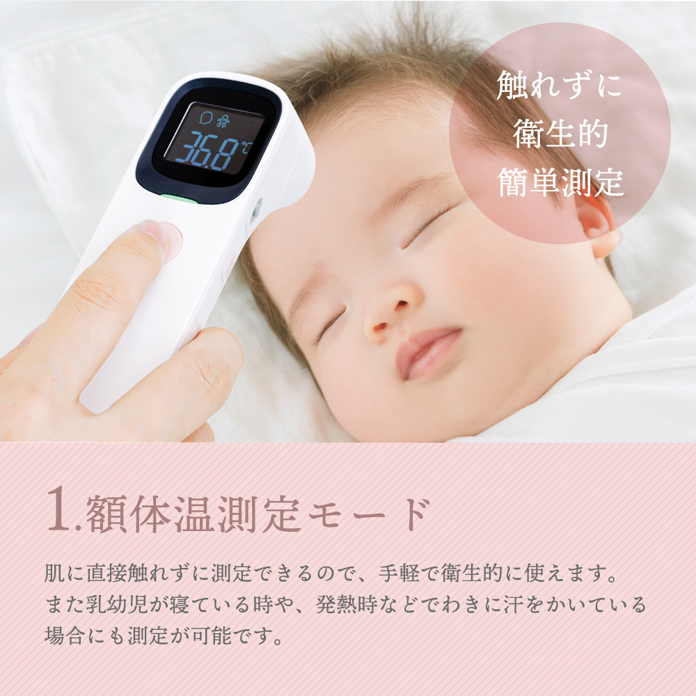 1.額体温測定モード 肌に直接触れずに測定できるので、手軽で衛生的に使えます。また乳幼児が寝ている時や、発熱時などわきに汗をかいている場合にも測定が可能です。