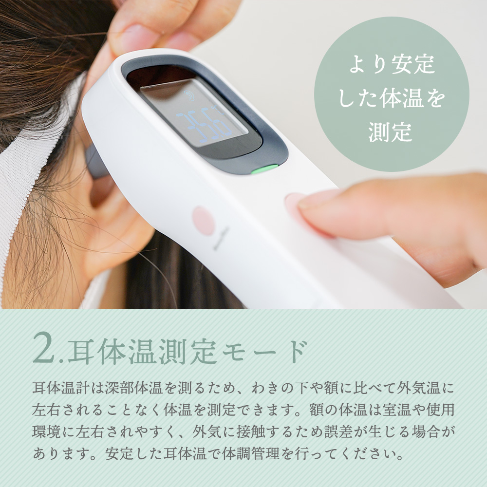 2.耳体温測定モード 耳体温計は深部体温を測るため、わきの下や額に比べて外気温に左右されることなく体温を測定できます。額の温度は室温や使用環境に左右されやすく、外気に接触するため誤差が生じる場合があります。安定した耳体温で体調管理を行ってください。