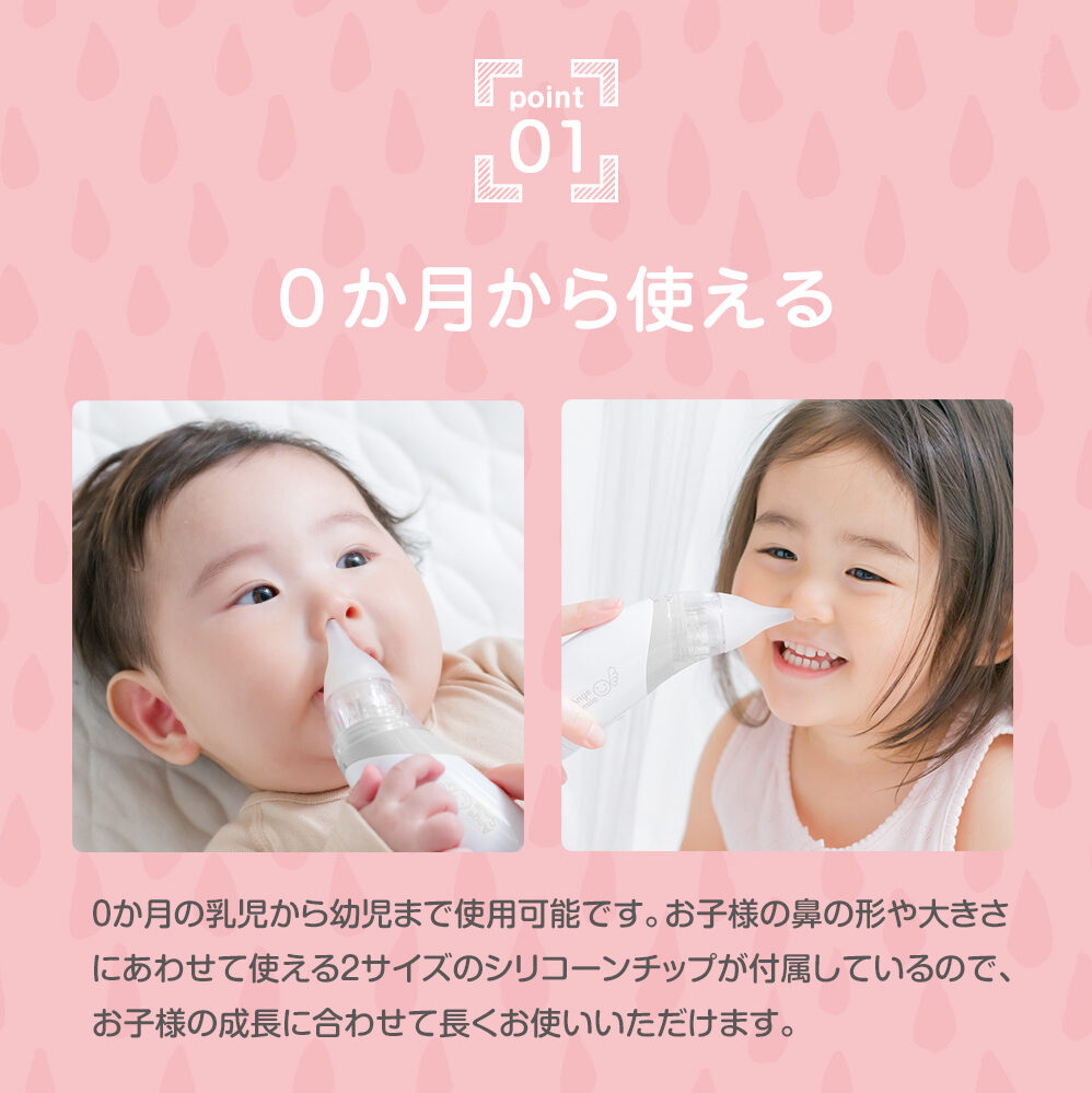 point1 ０か月から使える ０か月の乳児から幼児まで使用可能です。お子さまの鼻の形や大きさに合わせて使える２サイズのシリコーンチップが付属しているので、お子さまの成長に合わせて長くお使いいただけます。